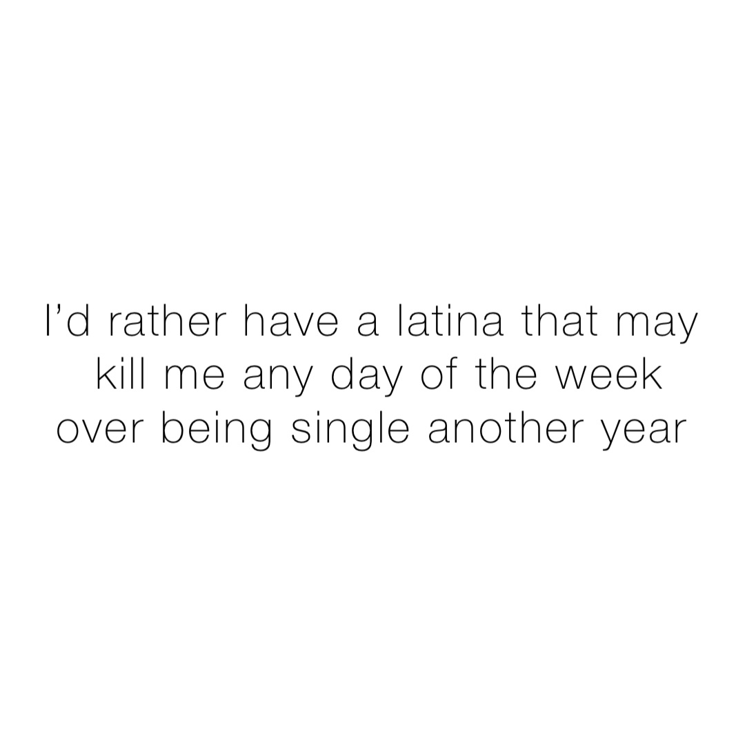 I’d rather have a Latina that may kill me any day of the week over being single another year