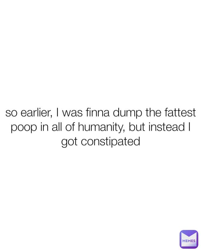so earlier, I was finna dump the fattest poop in all of humanity, but instead I got constipated