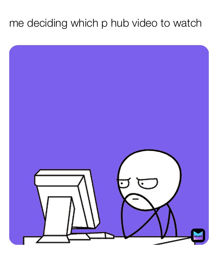 me deciding which p hub video to watch 