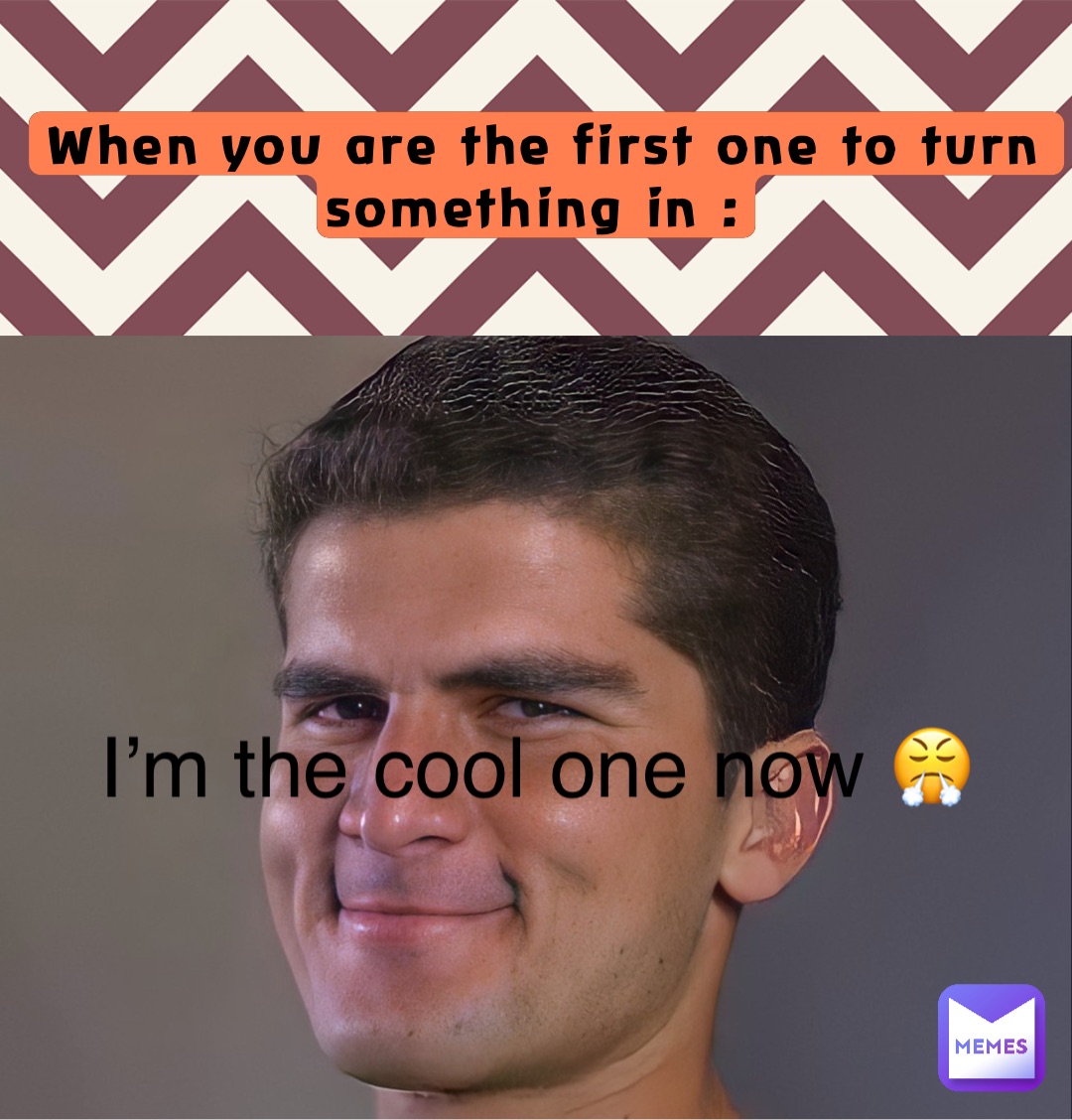When you are the first one to turn something in : I’m the cool one now 😤