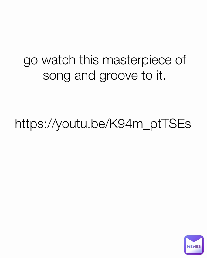 https://youtu.be/K94m_ptTSEs go watch this masterpiece of song and groove to it.