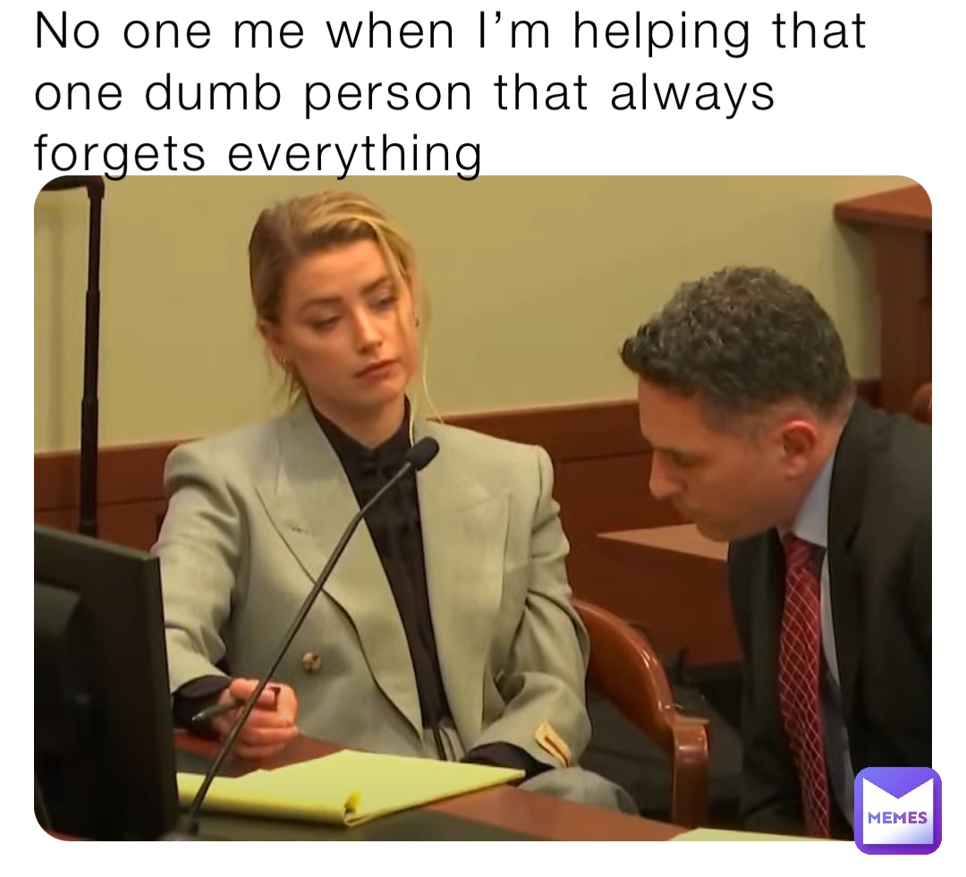 No one me when I’m helping that one dumb person that always forgets everything