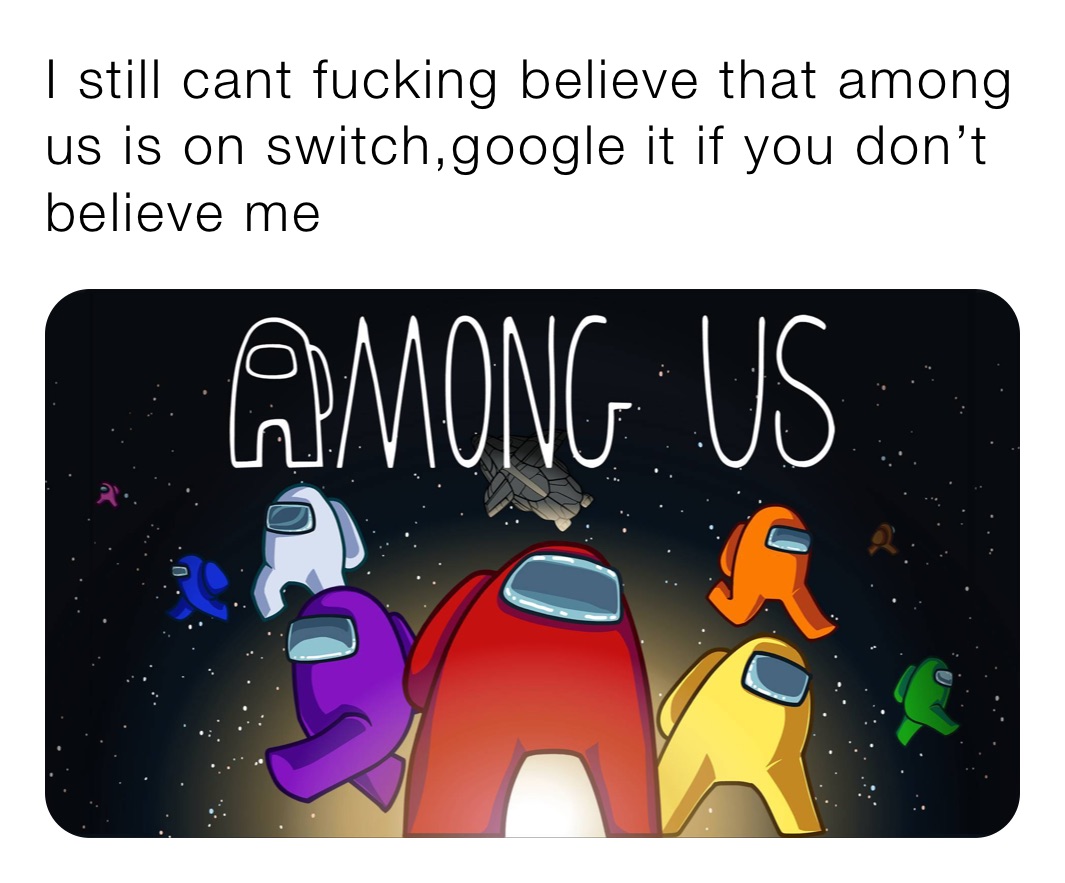 I still cant fucking believe that among us is on switch,google it if you don’t believe me