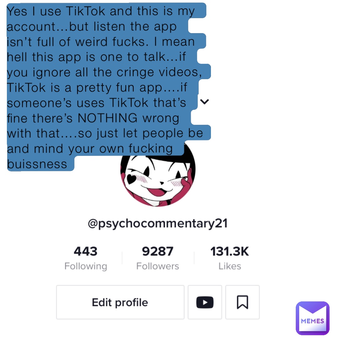 Yes I use TikTok and this is my account…but listen the app isn’t full of weird fucks. I mean hell this app is one to talk…if you ignore all the cringe videos, TikTok is a pretty fun app….if someone’s uses TikTok that’s fine there’s NOTHING wrong with that….so just let people be and mind your own fucking buissness