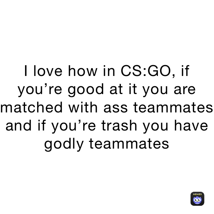 I love how in CS:GO, if you’re good at it you are matched with ass teammates and if you’re trash you have godly teammates 