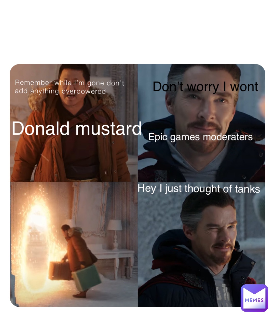 Remember while I’m gone don’t add anything overpowered Donald mustard Don’t worry I wont Epic games moderaters Hey I just thought of tanks