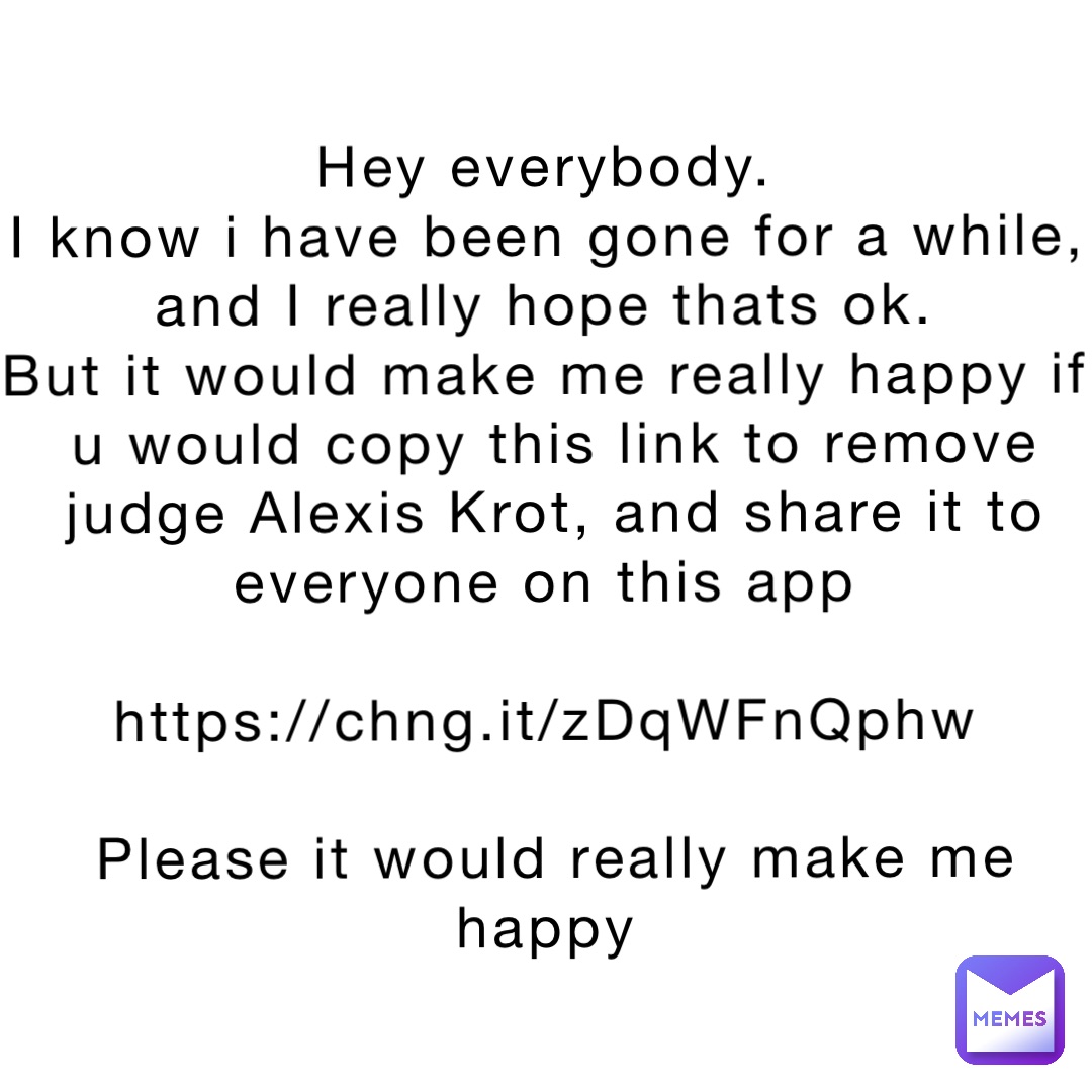 Hey everybody.
I know i have been gone for a while, and I really hope thats ok.
But it would make me really happy if u would copy this link to remove judge Alexis Krot, and share it to everyone on this app

https://chng.it/zDqWFnQphw

Please it would really make me happy