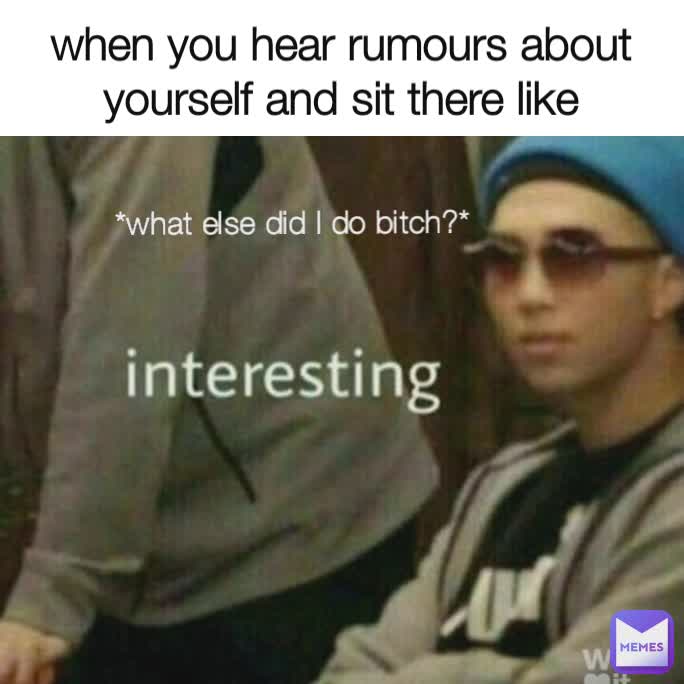when you hear rumours about yourself and sit there like *what else did I do bitch?*