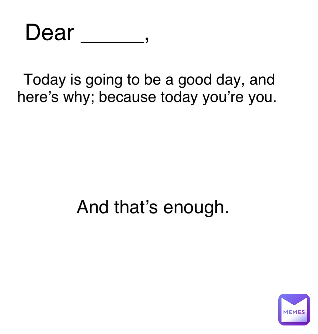 Dear _____, Today is going to be a good day, and here’s why; because today you’re you. And that’s enough.