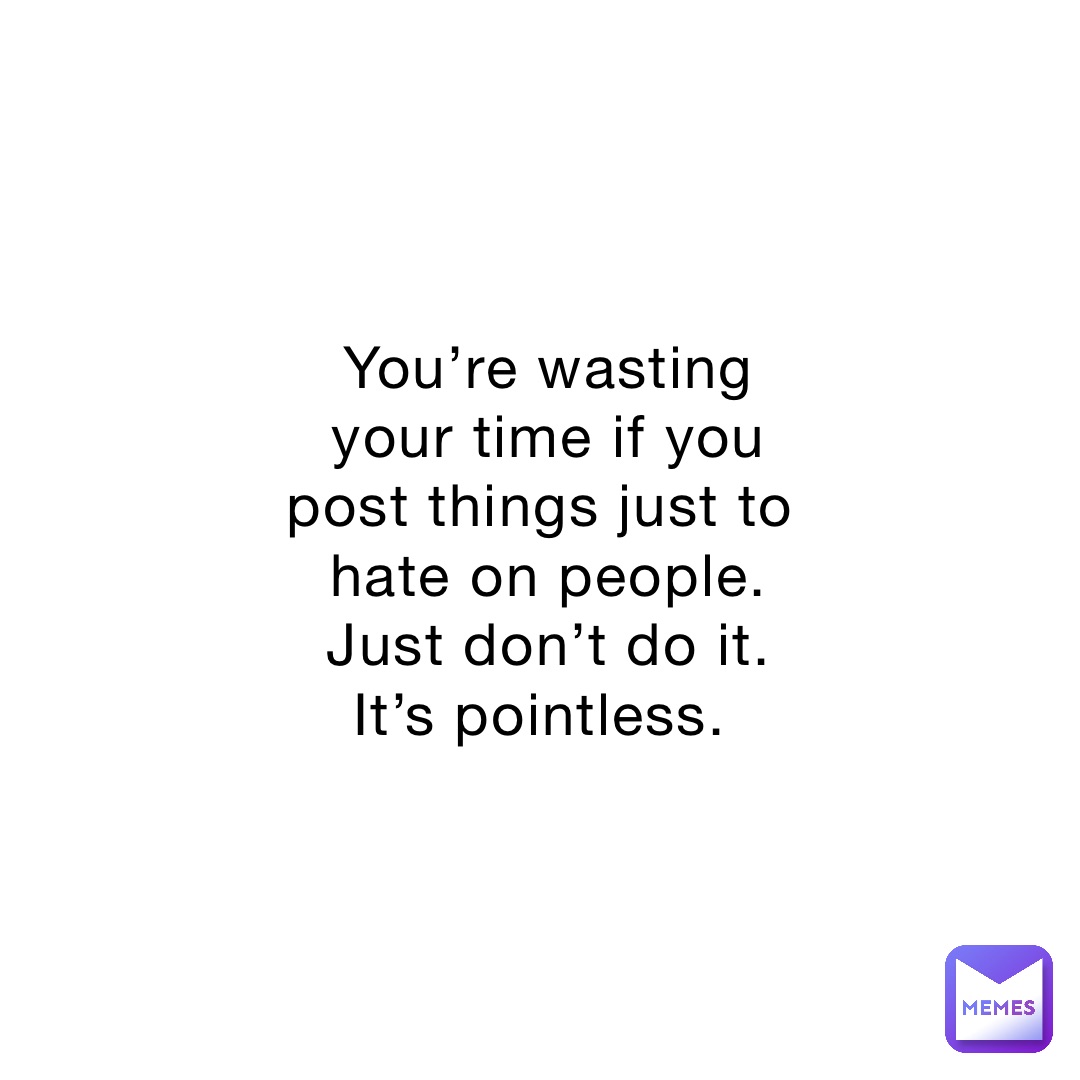 You’re wasting your time if you post things just to hate on people. Just don’t do it. It’s pointless.