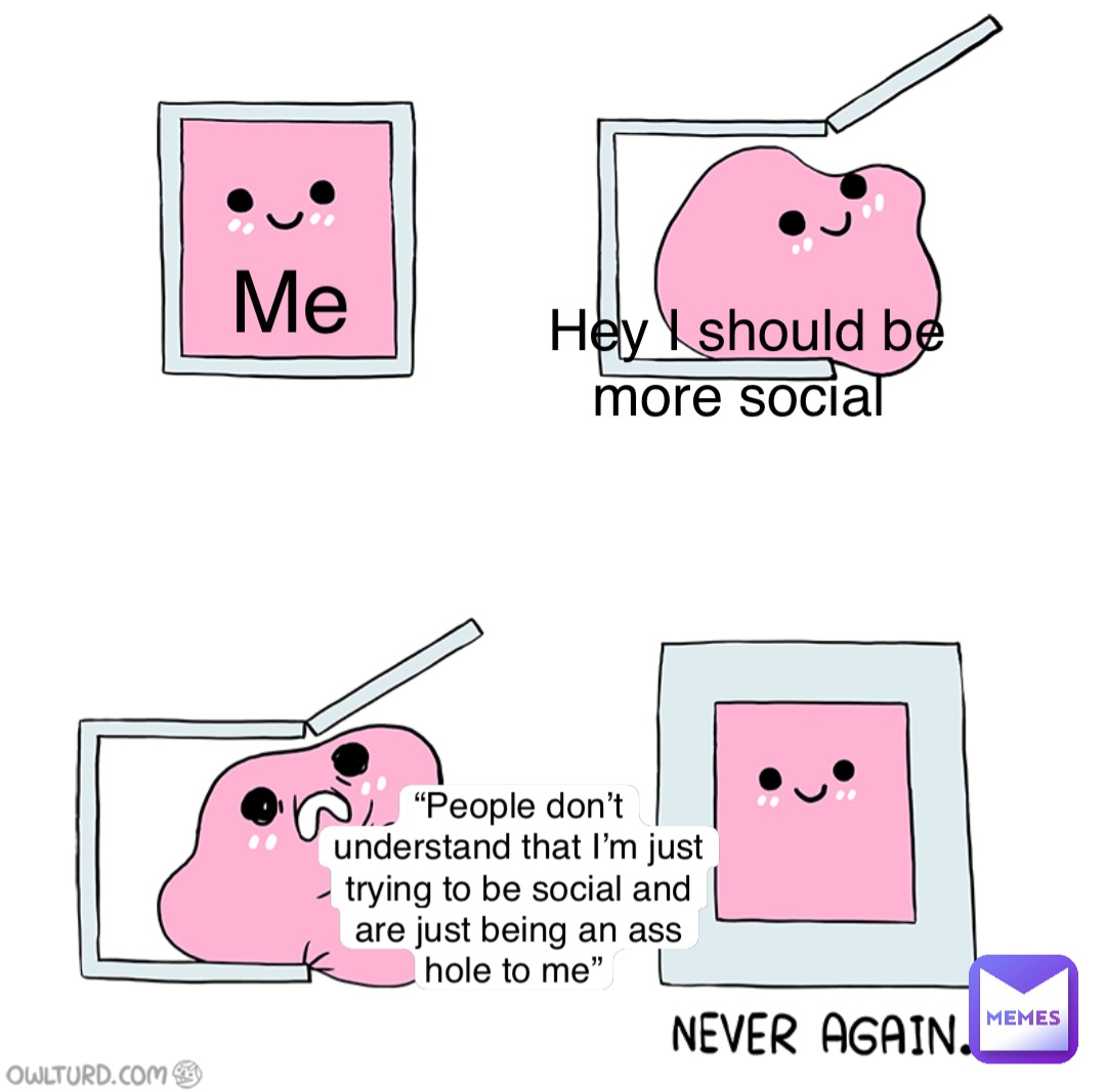 Me Hey I should be more social “People don’t understand that I’m just trying to be social and are just being an ass hole to me”