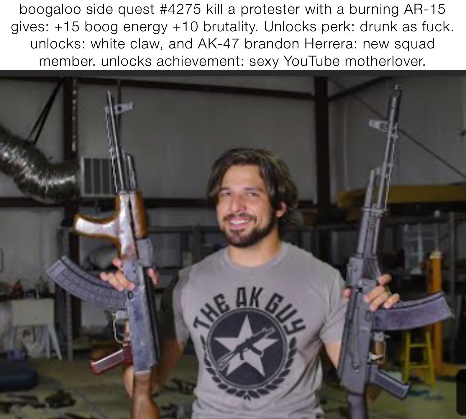 boogaloo side quest #4275 kill a protester with a burning AR-15 gives: +15 boog energy +10 brutality. Unlocks perk: drunk as fuck. unlocks: white claw, and AK-47 brandon Herrera: new squad member. unlocks achievement: sexy YouTube motherlover.
