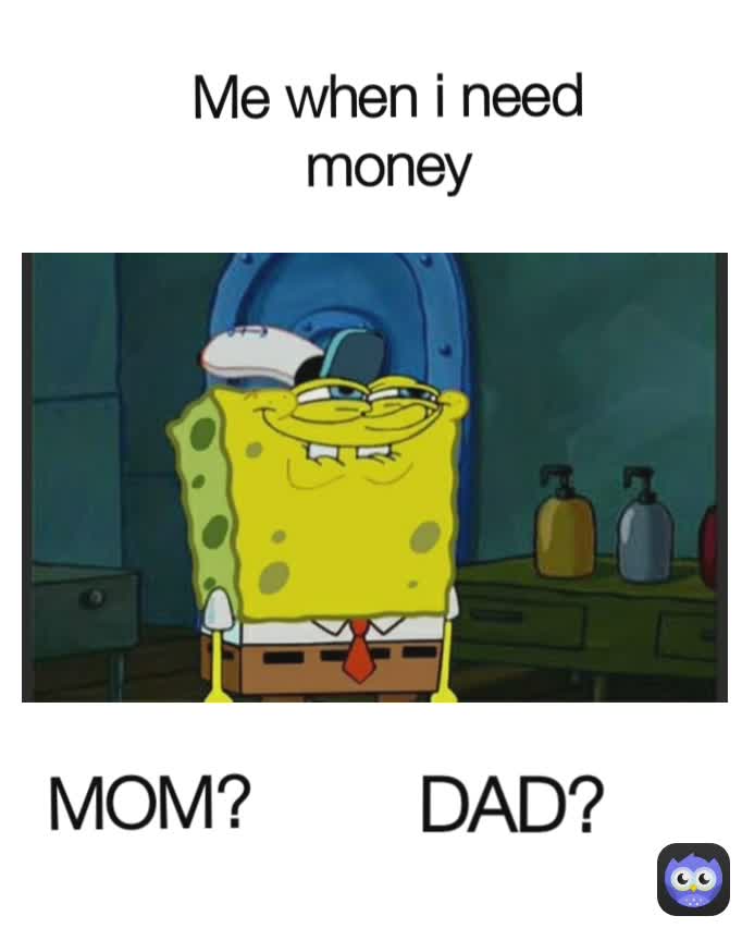Me when i need money MOM?
 DAD?