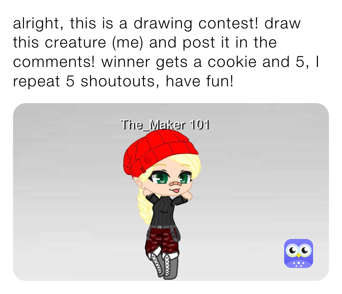 alright, this is a drawing contest! draw this creature (me) and post it in the comments! winner gets a cookie and 5, I repeat 5 shoutouts, have fun!