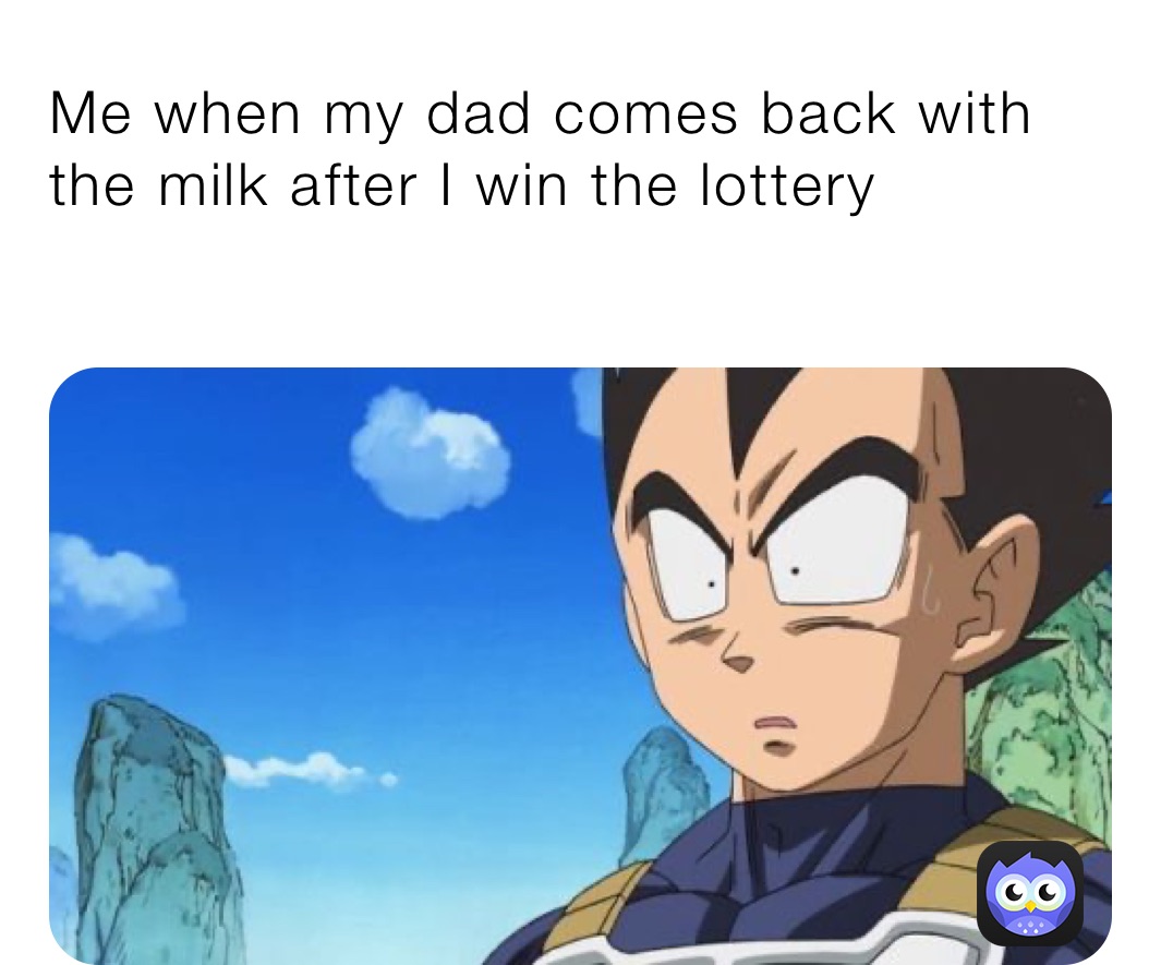 Me when my dad comes back with the milk after I win the lottery￼
