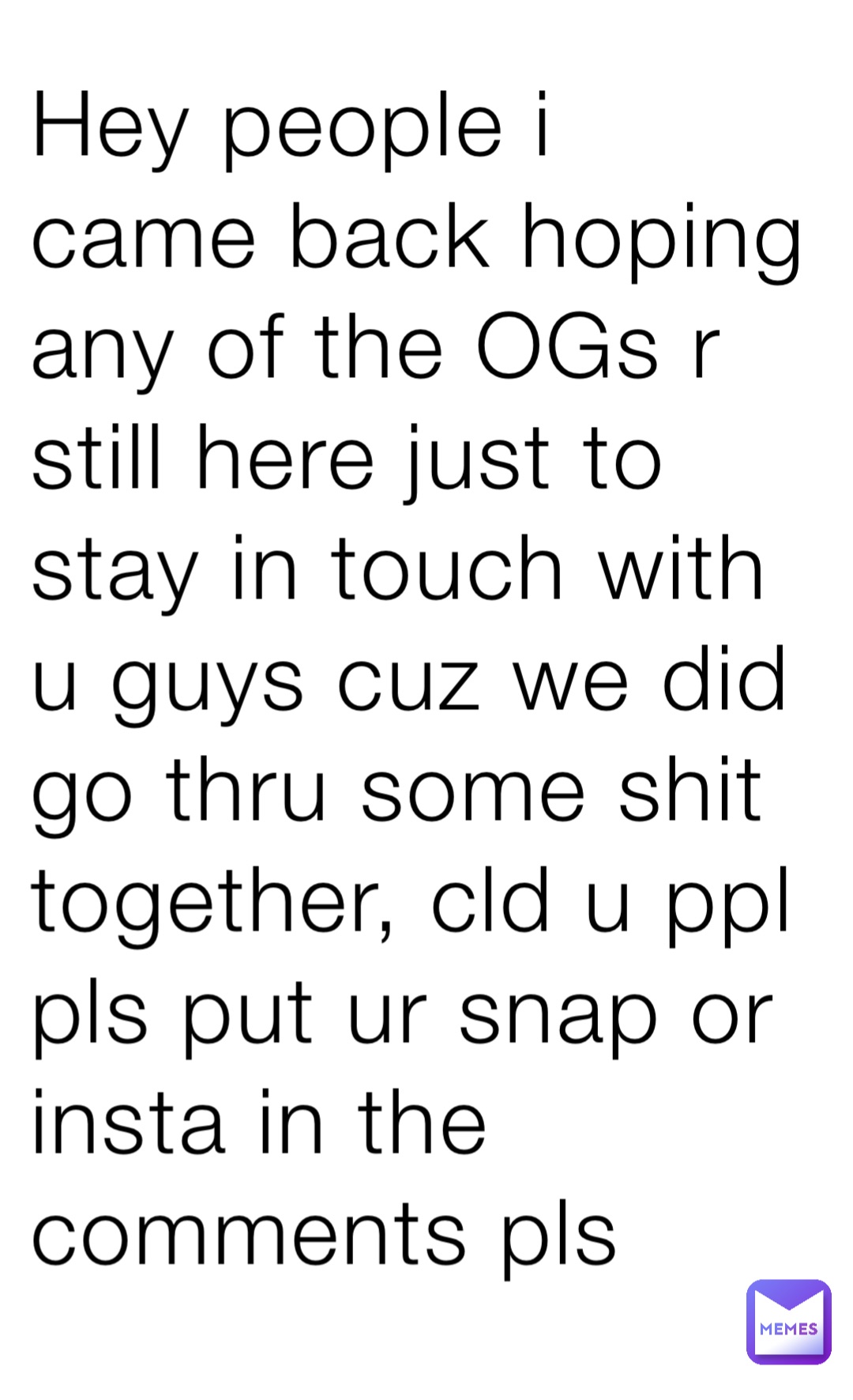 Hey people i came back hoping any of the OGs r still here just to stay in touch with u guys cuz we did go thru some shit together, cld u ppl pls put ur snap or insta in the comments pls