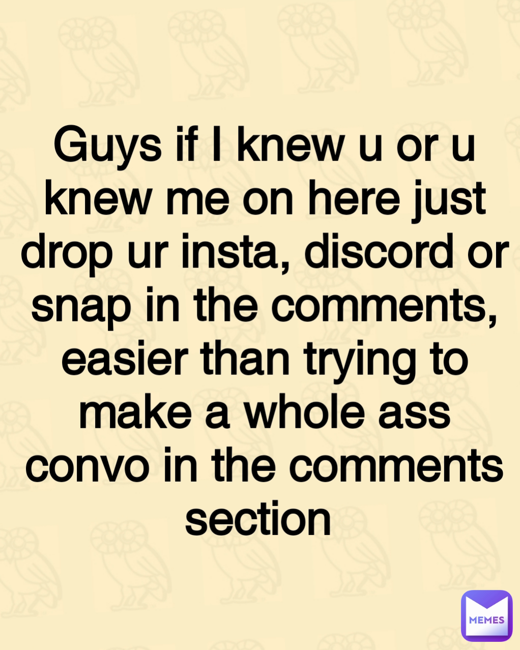 Guys if I knew u or u knew me on here just drop ur insta, discord or snap in the comments, easier than trying to make a whole ass convo in the comments section 