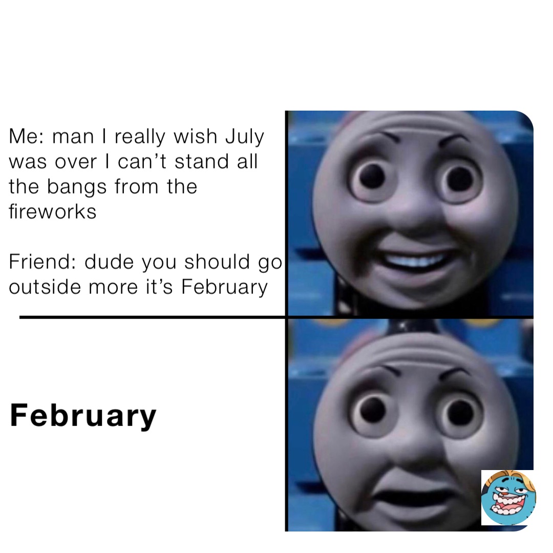 Me: man I really wish July was over I can’t stand all the bangs from the fireworks 

Friend: dude you should go outside more it’s February February