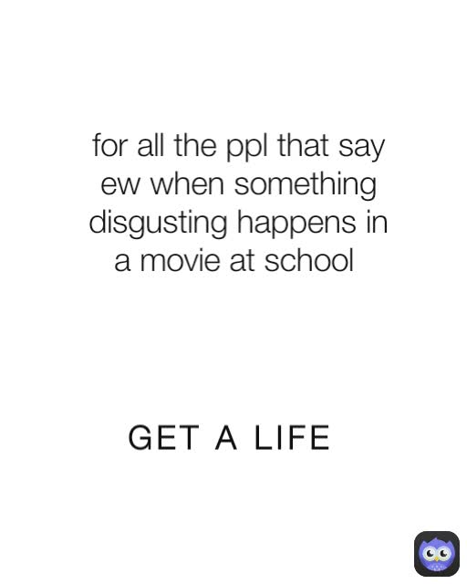 GET A LIFE for all the ppl that say ew when something disgusting happens in a movie at school 