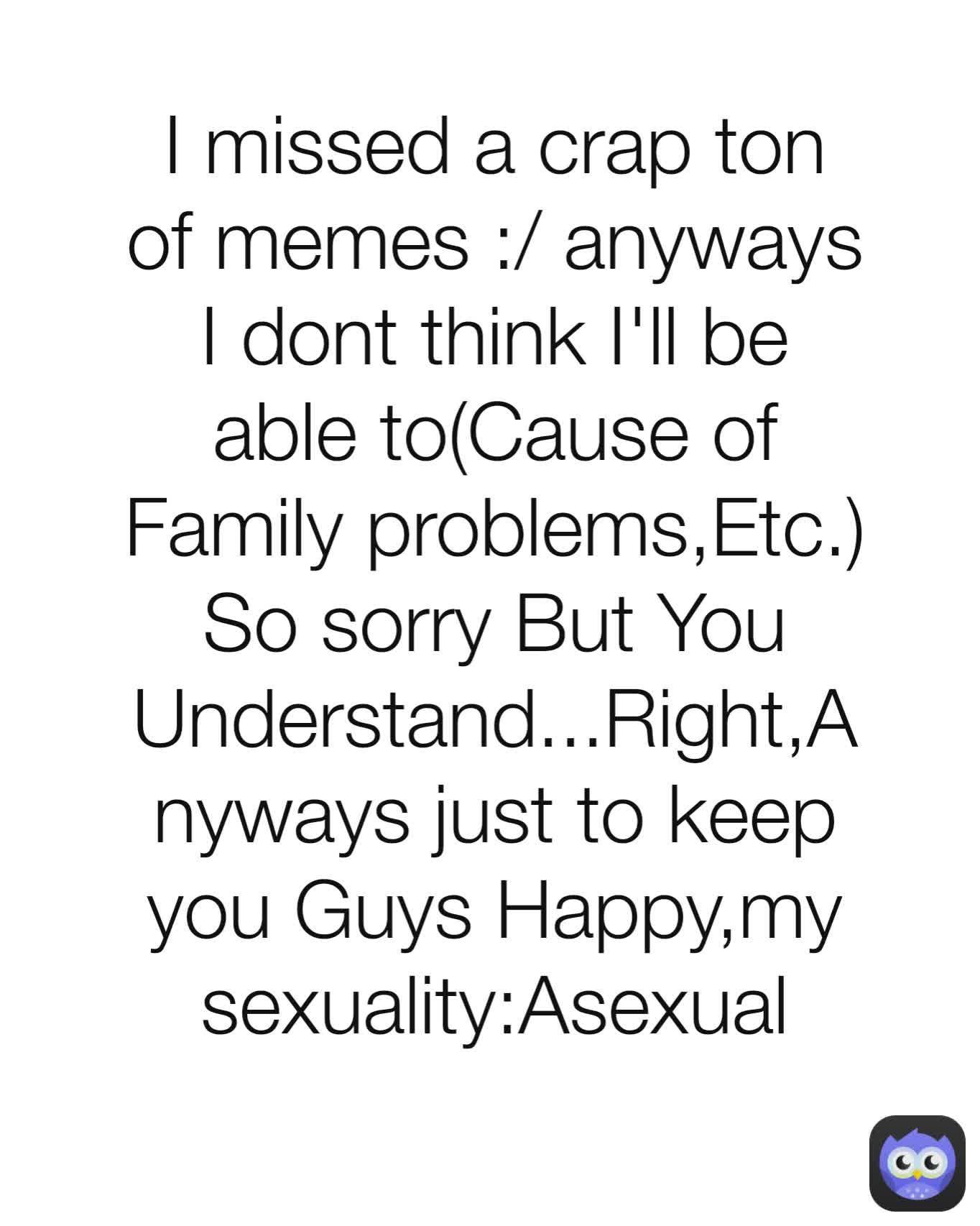 I missed a crap ton of memes :/ anyways I dont think I'll be able to(Cause of Family problems,Etc.) So sorry But You Understand...Right,Anyways just to keep you Guys Happy,my sexuality:Asexual