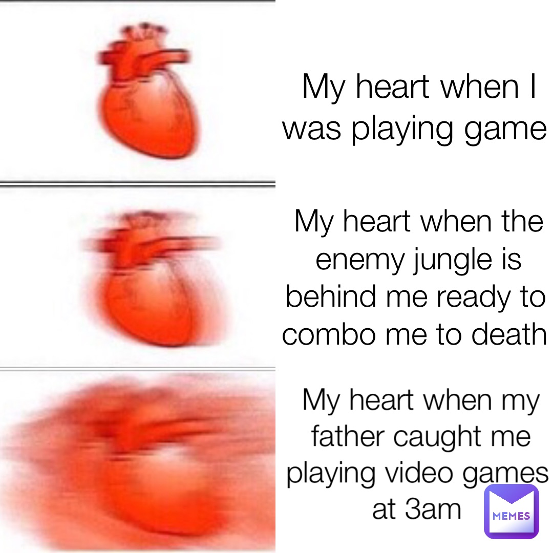 My heart when I was playing game My heart when the enemy jungle is behind me ready to combo me to death My heart when my father caught me playing video games at 3am