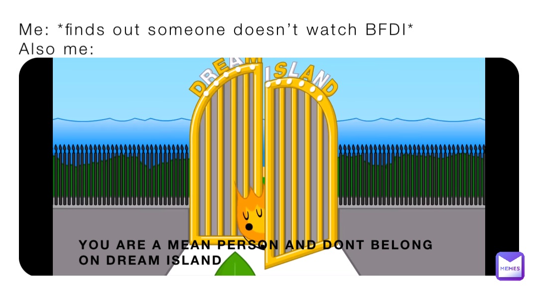 Me: *finds out someone doesn’t watch BFDI*
Also me: YOU ARE A MEAN PERSON AND DONT BELONG ON DREAM ISLAND
