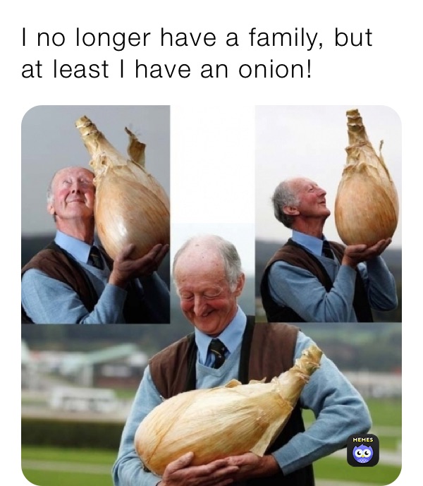 I no longer have a family, but at least I have an onion!