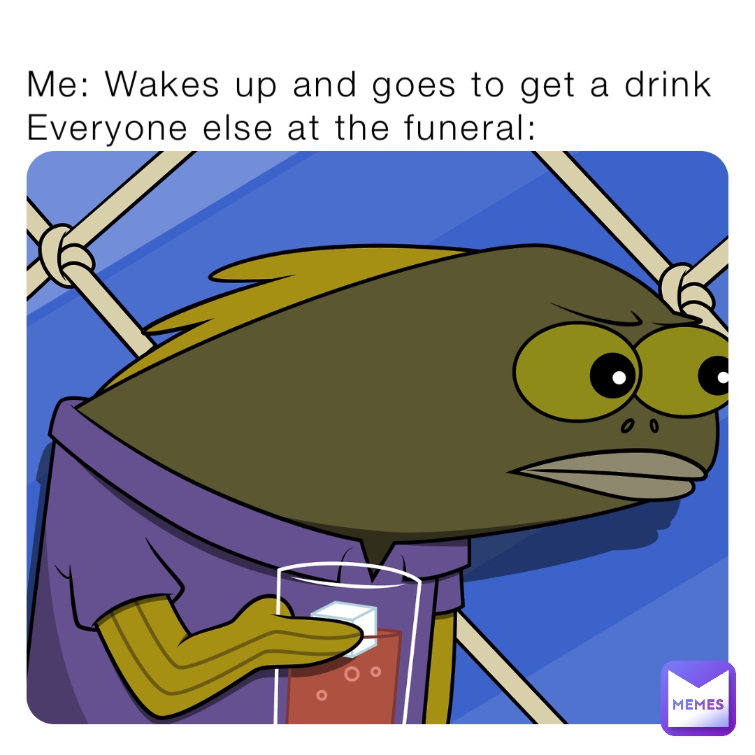 Me: Wakes up and goes to get a drink
Everyone else at the funeral: