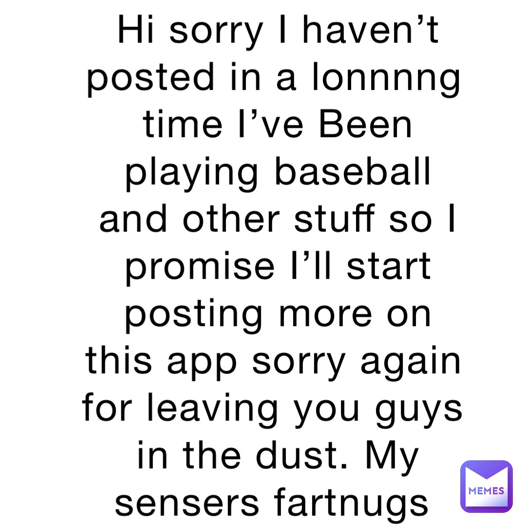 Hi sorry I haven’t posted in a lonnnng time I’ve Been playing baseball and other stuff so I promise I’ll start posting more on this app sorry again for leaving you guys in the dust. My sensers fartnugs