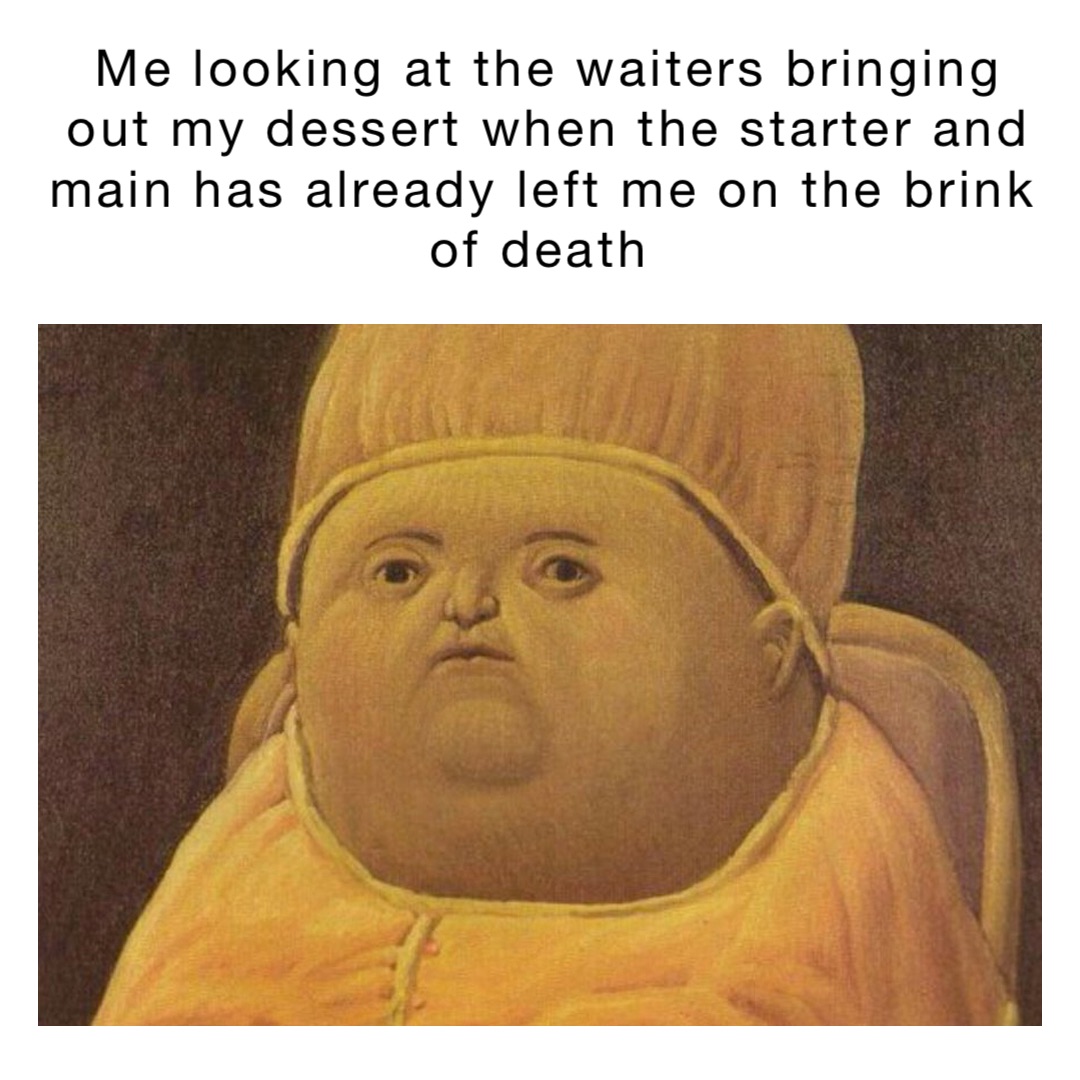 Me looking at the waiters bringing out my dessert when the starter and main has already left me on the brink of death
