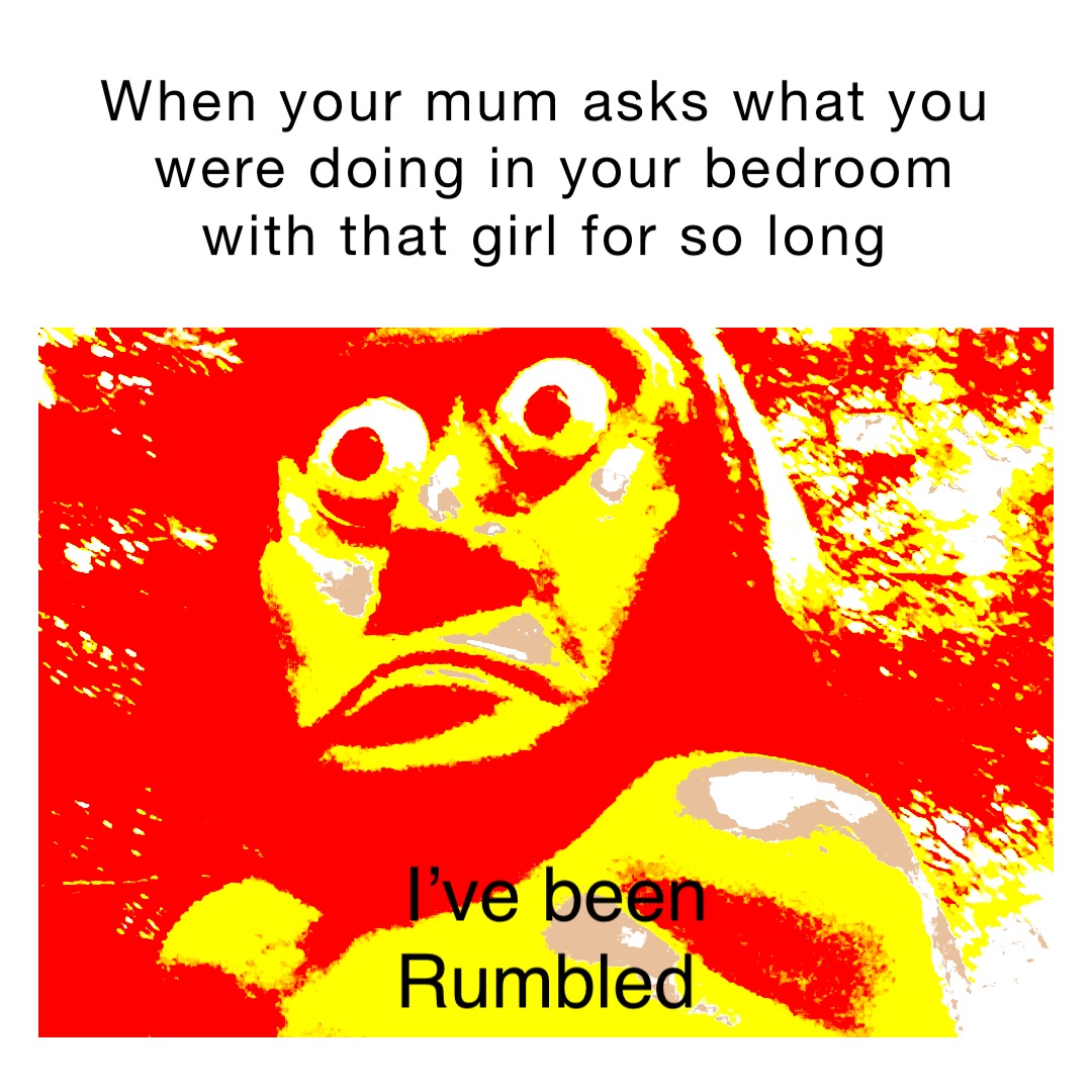 When your mum asks what you were doing in your bedroom with that girl for so long I’ve been 
Rumbled