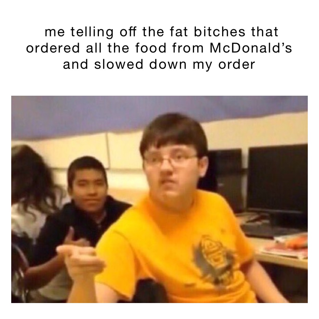 me telling off the fat bitches that ordered all the food from McDonald’s and slowed down my order