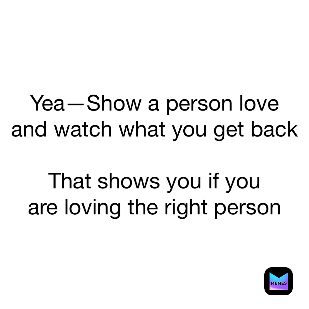Yea—Show a person love
and watch what you get back

That shows you if you
are loving the right person