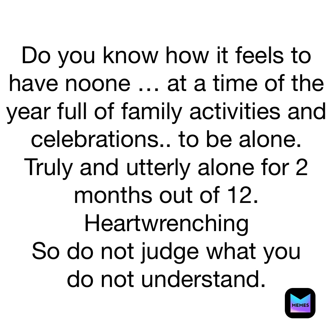 Do you know how it feels to have noone … at a time of the year full of family activities and celebrations.. to be alone. 
Truly and utterly alone for 2 months out of 12. 
Heartwrenching 
So do not judge what you 
do not understand. 