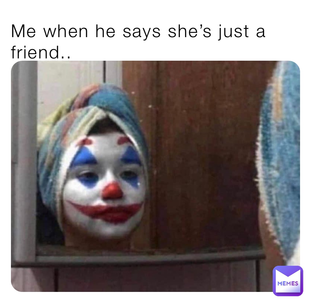 Me when he says she’s just a friend..