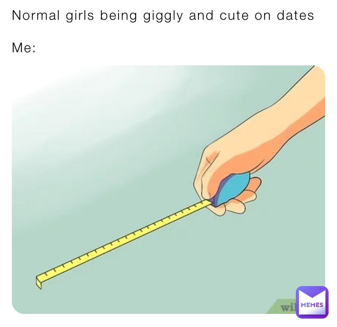 Normal girls being giggly and cute on dates 

Me:
