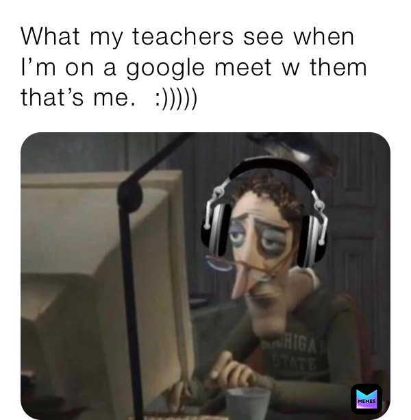 What my teachers see when I’m on a google meet w them that’s me.  :)))))