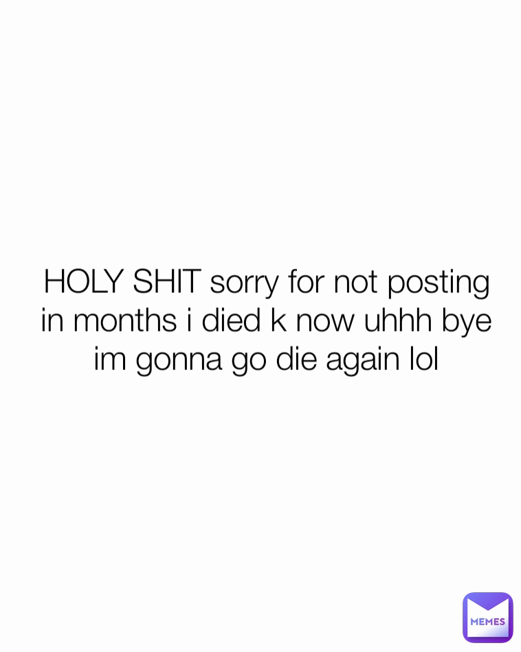 HOLY SHIT sorry for not posting in months i died k now uhhh bye im gonna go die again lol