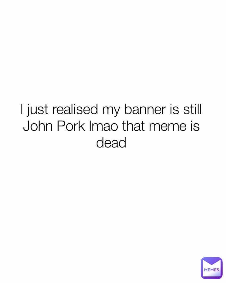 I just realised my banner is still John Pork lmao that meme is dead