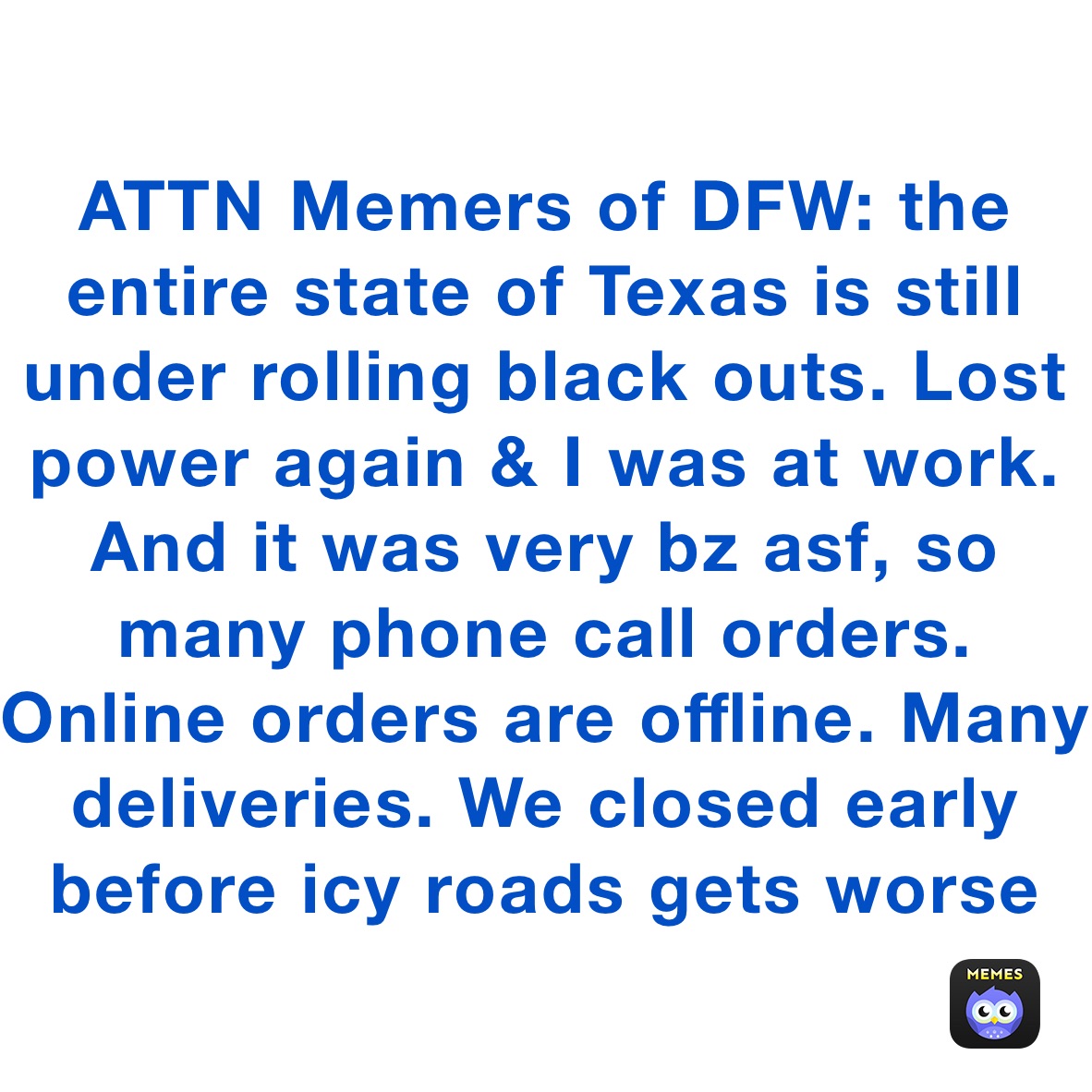 ATTN Memers of DFW: the entire state of Texas is still under rolling black outs. Lost power again & I was at work. And it was very bz asf, so many phone call orders. Online orders are offline. Many deliveries. We closed early before icy roads gets worse