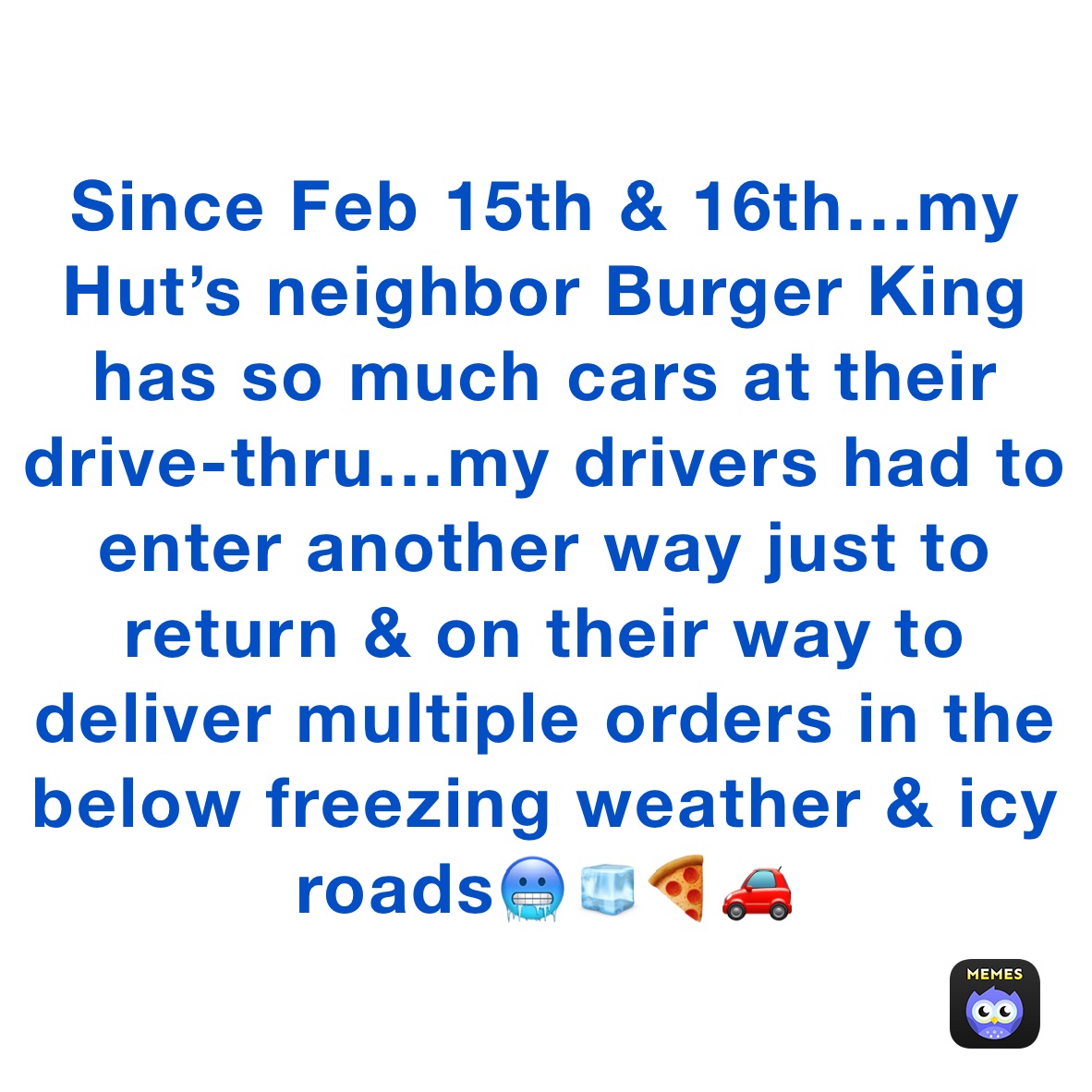 Since Feb 15th & 16th…my Hut’s neighbor Burger King has so much cars at their drive-thru…my drivers had to enter another way just to return & on their way to deliver multiple orders in the below freezing weather & icy roads🥶🧊🍕🚗