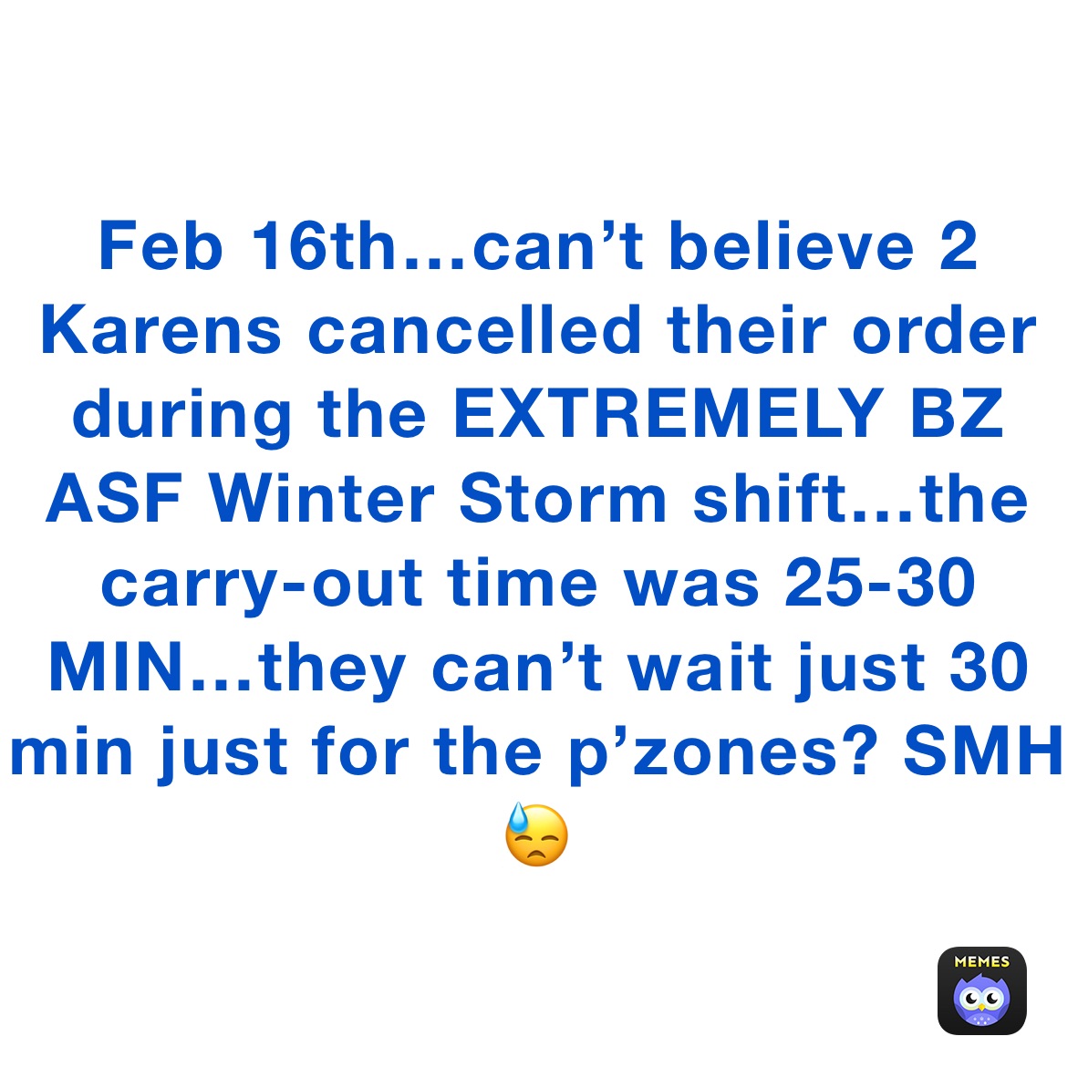 Feb 16th…can’t believe 2 Karens cancelled their order during the EXTREMELY BZ ASF Winter Storm shift…the carry-out time was 25-30 MIN…they can’t wait just 30 min just for the p’zones? SMH😓