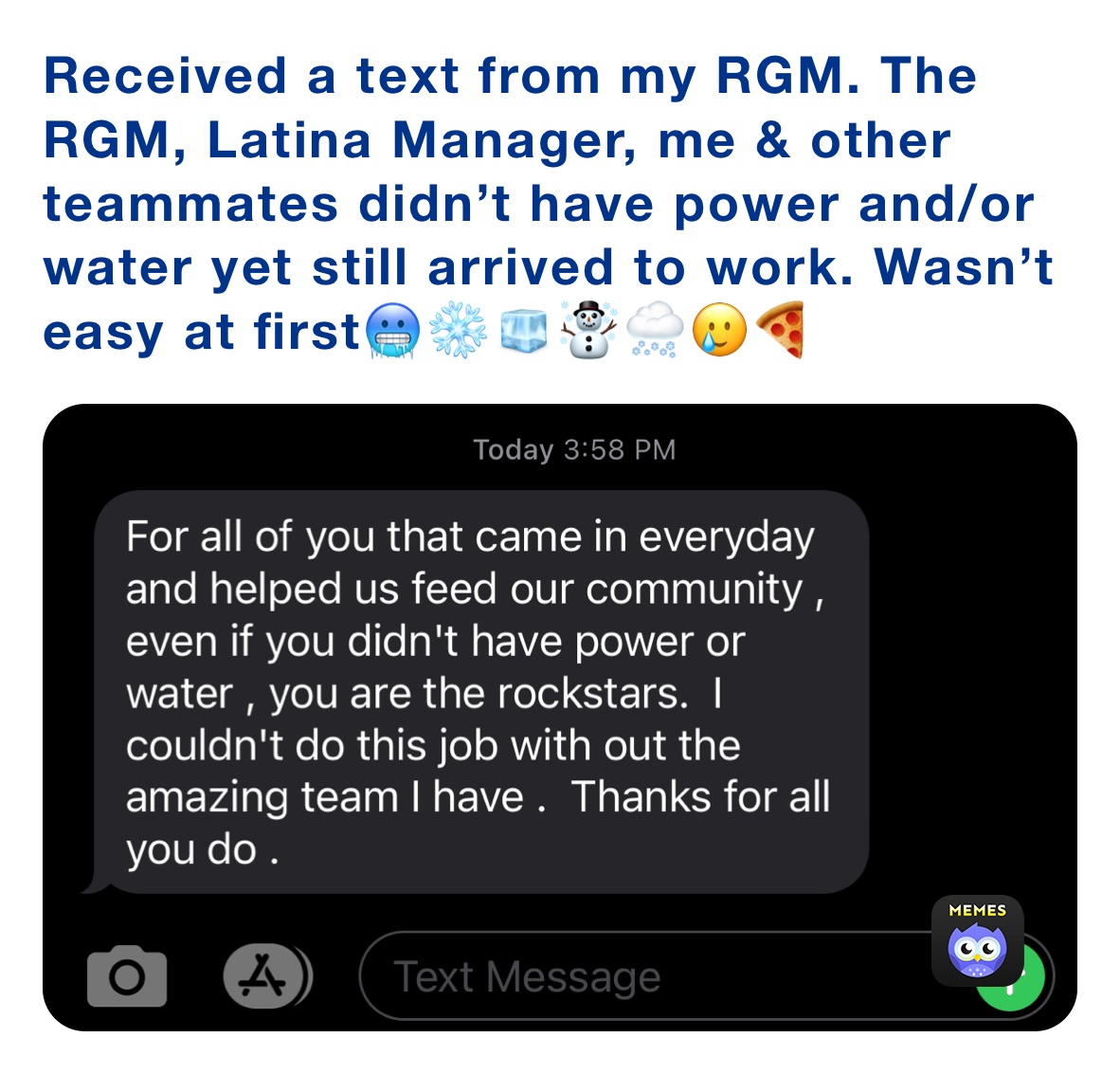 Received a text from my RGM. The RGM, Latina Manager, me & other teammates didn’t have power and/or water yet still arrived to work. Wasn’t easy at first🥶❄️🧊☃️🌨🥲🍕