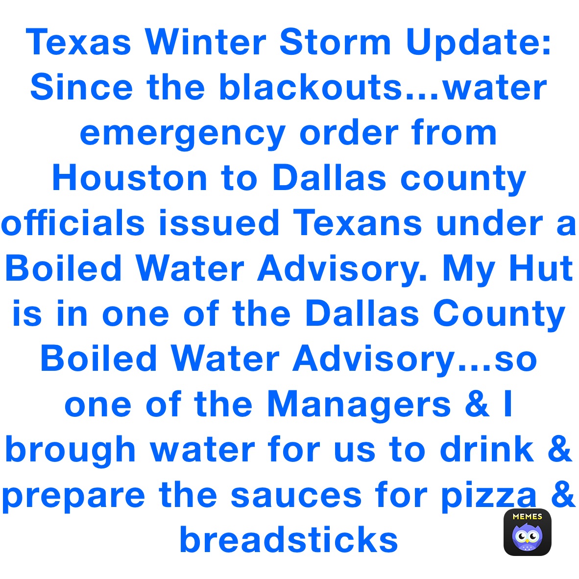 Texas Winter Storm Update: Since the blackouts…water emergency order from Houston to Dallas county officials issued Texans under a Boiled Water Advisory. My Hut is in one of the Dallas County Boiled Water Advisory…so one of the Managers & I brough water for us to drink & prepare the sauces for pizza & breadsticks