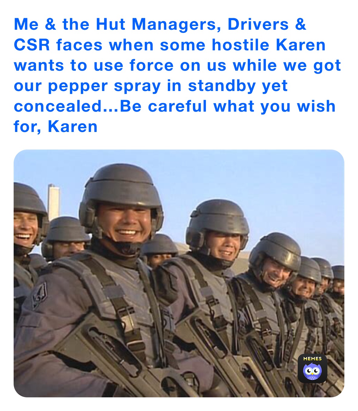 Me & the Hut Managers, Drivers & CSR faces when some hostile Karen wants to use force on us while we got our pepper spray in standby yet concealed…Be careful what you wish for, Karen