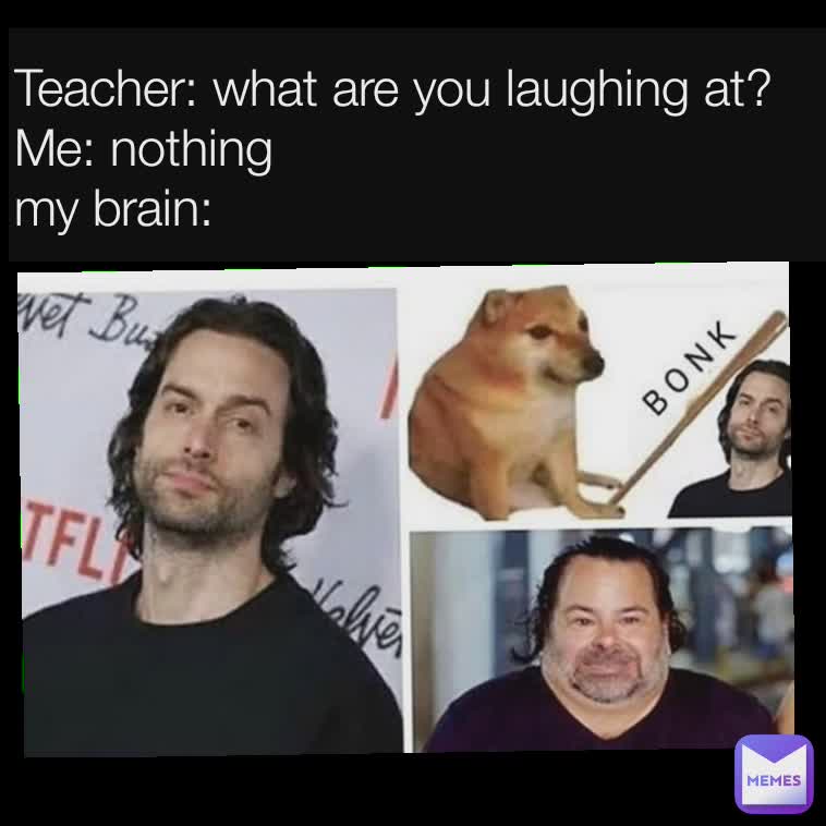 Teacher: what are you laughing at?
Me: nothing
my brain: