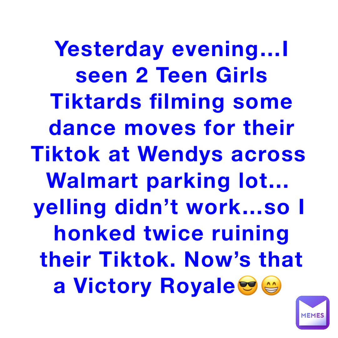 Yesterday evening…I seen 2 Teen Girls Tiktards filming some dance moves for their Tiktok at Wendys across Walmart parking lot…yelling didn’t work…so I honked twice ruining their Tiktok. Now’s that a Victory Royale😎😁