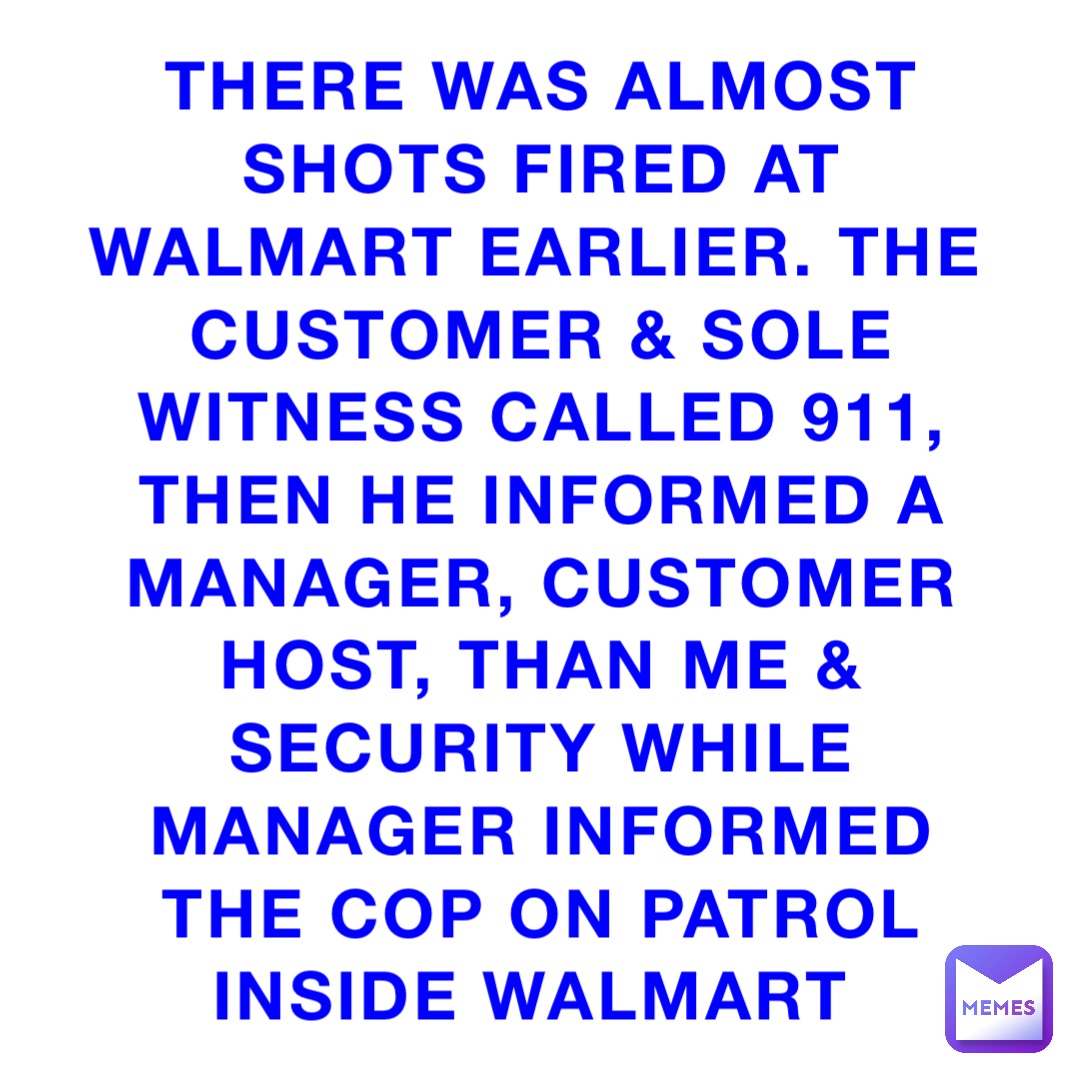There was almost shots fired at Walmart earlier. The customer & sole witness called 911, then he informed a manager, customer host, than me & security while manager informed the cop on patrol inside Walmart