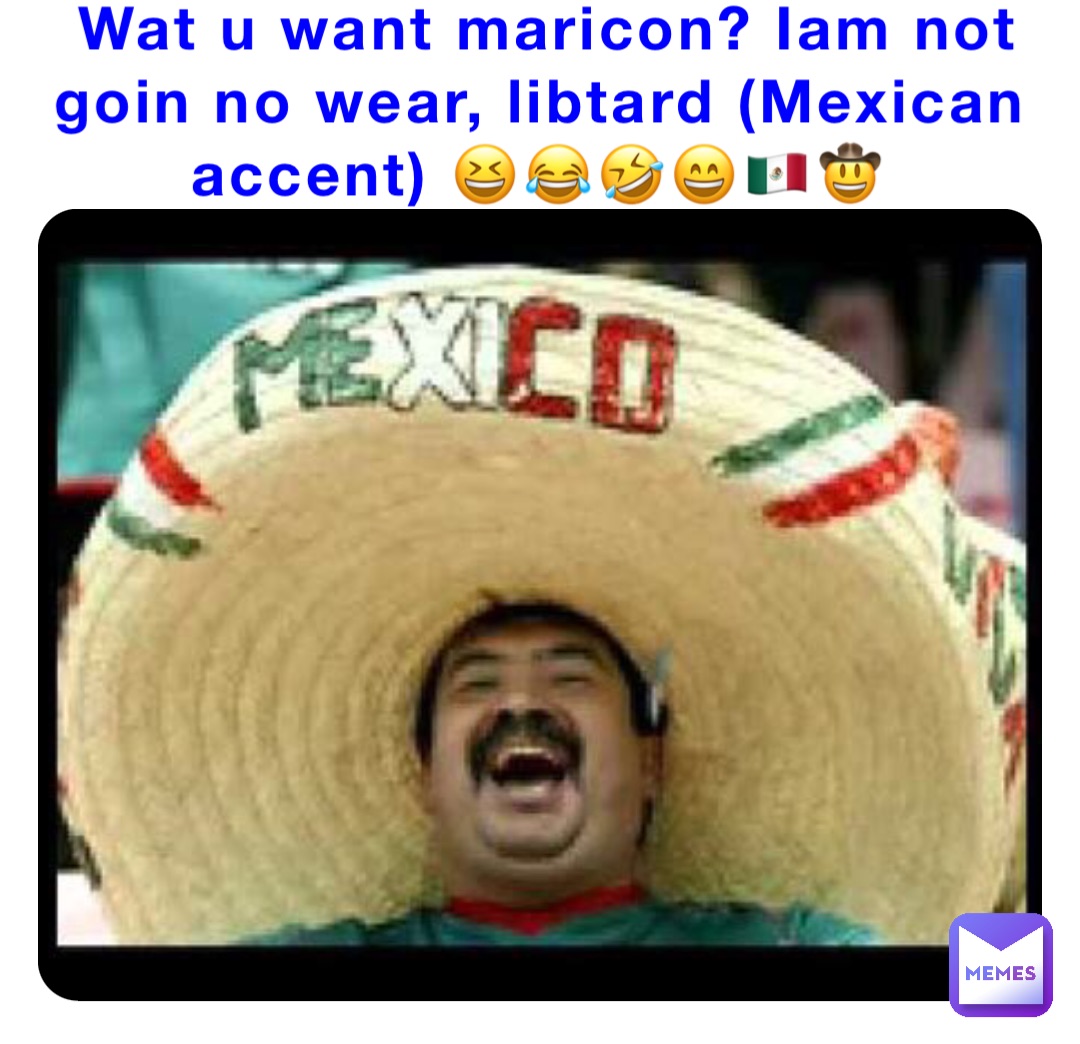 Wat u want maricon? Iam not goin no wear, libtard (Mexican accent) 😆😂🤣😄🇲🇽🤠