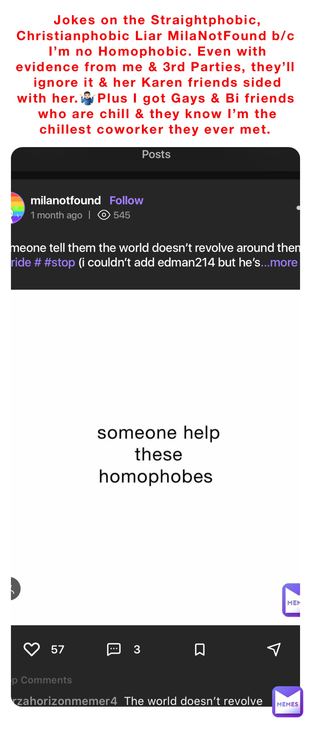 Jokes on the Straightphobic, Christianphobic Liar MilaNotFound b/c I’m no Homophobic. Even with evidence from me & 3rd Parties, they’ll ignore it & her Karen friends sided with her.🤷🏻‍♂️Plus I got Gays & Bi friends who are chill & they know I’m the chillest coworker they ever met.